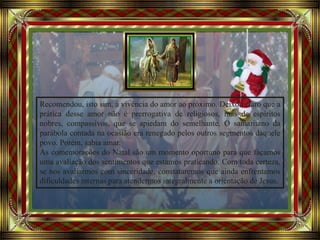 Avancement automatique
Recomendou, isto sim, a vivência do amor ao próximo. Deixou claro que a
prática desse amor não é prerrogativa de religiosos, mas de espíritos
nobres, compassivos, que se apiedam do semelhante. O samaritano da
parábola contada na ocasião era renegado pelos outros segmentos daquele
povo. Porém, sabia amar.
As comemorações do Natal são um momento oportuno para que façamos
uma avaliação dos sentimentos que estamos praticando. Com toda certeza,
se nos avaliarmos com sinceridade, constataremos que ainda enfrentamos
dificuldades internas para atendermos integralmente a orientação de Jesus.
 