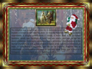 Avancement automatique
No entanto, que perseverar, como fez o aniversariante do dia até vencer o
mundo e tornar-se um espírito puro. A reunião familiar nesse dia é muito
importante, a alegria manifestada é válida, a mesa farta e os presentes
também, desde que façamos de tudo isso um marco para nos tornarmos
mais solidários, fraternos e amorosos com o próximo. Que passemos a dar
menor importância aos gozos proporcionados pela matéria e valorizemos
mais as verdadeiras conquistas, que são as do espírito. Aquelas que se
constituem os verdadeiros tesouros de que nos falou Jesus, que a traça e a
ferrugem não consomem nem os ladrões roubam.
 