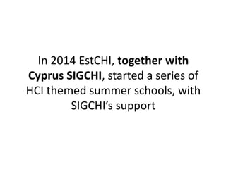 In 2014 EstCHI, together with 
Cyprus SIGCHI, started a series of 
HCI themed summer schools, with 
SIGCHI’s support 
 