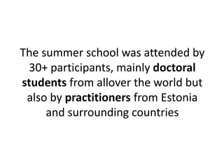 The summer school was attended by 
30+ participants, mainly doctoral 
students from allover the world but 
also by practitioners from Estonia 
and surrounding countries 
 