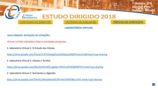 LABORATÓRIOS VIRTUAIS.
SALA HÍBRIDA: ROTAÇÃO DE ESTAÇÕES.
Acesse os links indicados e faça as atividades propostas
1- laboratório Virtual 1: O Estudo das Células.
https://drive.google.com/file/d/1CPTOHwpgStau0LMdzg2aBQPHImw31t68/view?usp=sharing
2- laboratório Virtual 2: Células e Tecidos
https://drive.google.com/file/d/1KFvIID4-gg4bp-OPD9-qTY6tEMhNPYl7/view?usp=sharing
3- laboratório Virtual 3: Nutrientes e digestão.
https://drive.google.com/file/d/1MeVp6mIzSlUlPUveS1f6IED8sq-xSiV-/view?usp=sharing
CONTEÚDO DO BIMESTRE CRITÉRIOS DE AVALIAÇÃO TÓPICOS DO CONTEÚDO
1º Bimestre 2018
Ciências: 8°ano
Professor: Marcello
 