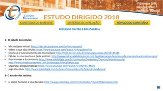 RECURSOS DIGITAIS E BIBLIOGRAFIA.
1- O estudo das células:
• Microscópio virtual: http://sites.aticascipione.com.br/microscopio/
• Vídeo: o que são células: https://www.youtube.com/watch?v=hrwgYJmzTHc
• Conheça o funcionamento do microscópio: http://teca.cecierj.edu.br/popUpVisualizar.php?id=45346
• Células da mucosa bucal (aula prática): http://www.vidrariadelaboratorio.com.br/observacao-de-celulas-da-mucosa-bucal-microscopio/
• Procariontes e Eucariontes: http://www.sobiologia.com.br/conteudos/Seresvivos/Ciencias/biocelulas.php
http://www.vestibulandoweb.com.br/biologia/teoria/celula.asp
• Organelas citoplasmáticas: https://www.youtube.com/watch?v=vR0TNsT3RGU
• Jogo da célula: http://www.sobiologia.com.br/jogos/popupJogo.php?jogo=CelulaAnimal
3- O estudo dos tecidos:
• O corpo humano e seus tecidos: http://www.sobiologia.com.br/conteudos/Corpo/Organizacao.php
CONTEÚDO DO BIMESTRE CRITÉRIOS DE AVALIAÇÃO TÓPICOS DO CONTEÚDO
1º Bimestre 2018
Ciências: 8°ano
Professor: Marcello
 