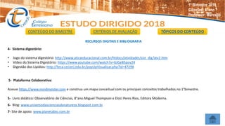 RECURSOS DIGITAIS E BIBLIOGRAFIA
4- Sistema digestório:
• Jogo do sistema digestório: http://www.aticaeducacional.com.br/htdocs/atividades/sist_dig/atv2.htm
• Vídeo do Sistema Digestório: https://www.youtube.com/watch?v=GJGeB5pov24
• Digestão dos Lipídios: http://teca.cecierj.edu.br/popUpVisualizar.php?id=47298
5- Plataforma Colaborativa:
Acesse https://www.mindmeister.com e construa um mapa conceitual com os principais conceitos trabalhados no 1°bimestre.
5- Livro didático: Observatório de Ciências, 8°ano.Miguel Thompson e Eloci Peres Rios, Editora Moderna.
6- Blog: www.universodascienciasdanatureza.blogspot.com.br
7- Site de apoio: www.planetabio.com.br
CONTEÚDO DO BIMESTRE CRITÉRIOS DE AVALIAÇÃO TÓPICOS DO CONTEÚDO
1º Bimestre 2018
Ciências: 8°ano
Professor: Marcello
 