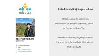 linkedin.com/in/joaogabriellima
IT Hacker, Docente, Instrutor em
treinamentos, Co-fundador da Huddle3, Senior
AI Engineer na NexusEdge.
Doutorando em Computação Aplicada com
ênfase em Inteligência Artificial, Mineração de
Dados e BigData.
 