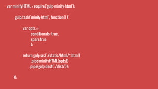 var minifyHTML = require('gulp-minify-html');
gulp.task('minify-html', function() {
var opts = {
conditionals: true,
spare:true
};
return gulp.src('./static/html/*.html')
.pipe(minifyHTML(opts))
.pipe(gulp.dest('./dist/'));
});
 