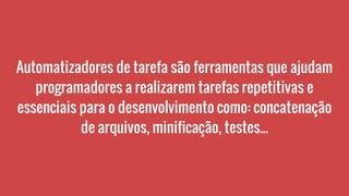 Automatizadores de tarefa são ferramentas que ajudam
programadores a realizarem tarefas repetitivas e
essenciais para o desenvolvimento como: concatenação
de arquivos, minificação, testes...
 