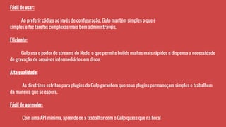 Fácil de usar:
Ao preferir código ao invés de configuração, Gulp mantém simples o que é
simples e faz tarefas complexas mais bem administráveis.
Eficiente:
Gulp usa o poder de streams do Node, o que permite builds muitos mais rápidos e dispensa a necessidade
de gravação de arquivos intermediários em disco.
Alta qualidade:
As diretrizes estritas para plugins do Gulp garantem que seus plugins permaneçam simples e trabalhem
da maneira que se espera.
Fácil de aprender:
Com uma API mínima, aprende-se a trabalhar com o Gulp quase que na hora!
 
