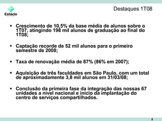 Destaques 1T08 Crescimento de 10,5% da base média de alunos sobre o 1T07, atingindo 198 mil alunos de graduação ao final do 1T08; Captação recorde de 52 mil alunos para o primeiro semestre de 2008; Taxa de renovação média de 87% (86% em 2007); Aquisição de três faculdades em São Paulo, com um total de aproximadamente 3,8 mil alunos em 31/03/08; Conclusão da primeira fase da integração das nossas 67 unidades a nível nacional e início da implantação do centro de serviços compartilhados. 
