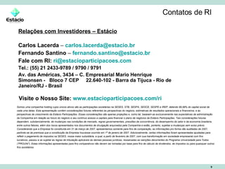Contatos de RI Relações com Investidores – Estácio Carlos Lacerda  –  [email_address] Fernando Santino  –  [email_address]   Fale com RI:   [email_address] Tel.: (55) 21 2433-9789 / 9790 / 9791 Av. das Américas, 3434 – C. Empresarial Mario Henrique Simonsen -  Bloco 7 CEP  22.640-102 - Barra da Tijuca - Rio de Janeiro/RJ - Brasil Somos uma companhia holding cujos únicos ativos são as participações societárias na SESES, STB, SESPA, SESCE, SESPE e IREP, detendo 99,99% do capital social de cada uma delas. Esta apresentação contém considerações futuras referentes às perspectivas do negócio, estimativas de resultados operacionais e financeiros, e às perspectivas de crescimento da Estácio Participações. Essas considerações são apenas projeções e, como tal, baseiam-se exclusivamente nas expectativas da administração da Companhia em relação ao futuro do negócio e seu contínuo acesso a capitais para financiar o plano de negócios da Estácio Participações. Tais considerações futuras dependem, substancialmente, de mudanças nas condições de mercado, regras governamentais, pressões da concorrência, do desempenho do setor e da economia brasileira, entre outros fatores, além dos riscos apresentados nos documentos de divulgação arquivados pela Companhia e estão, portanto, sujeitas a mudanças sem aviso prévio. Considerando que a Empresa foi constituída em 31 de março de 2007, apresentamos somente para fins de comparação, as informações pro forma não auditadas de 2007, partindo-se da premissa que a constituição da Empresa houvesse ocorrido em 1º de janeiro de 2007. Adicionalmente, certas informações foram apresentadas ajustadas para refletir o pagamento de impostos na SESES, nossa maior subsidiária, a qual, a partir de fevereiro de 2007, com sua transformação em sociedade empresarial com fins lucrativos, passou a se sujeitar às regras de tributação aplicáveis às demais pessoas jurídicas, ressalvadas as isenções decorrentes do Programa Universidade para Todos (“PROUNI”). Estas informações apresentadas para fins comparativos não devem ser tomadas por base para fins de cálculo de dividendos, de impostos ou para quaisquer outros fins societários. Visite o Nosso Site:   www.estacioparticipacoes.com/ri 