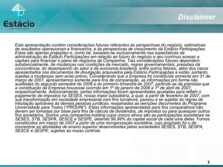 Esta apresentação contém considerações futuras referentes às perspectivas do negócio, estimativas de resultados operacionais e financeiros, e às perspectivas de crescimento da Estácio Participações. Estas são apenas projeções e, como tal, baseiam-se exclusivamente nas expectativas da administração da Estácio Participações em relação ao futuro do negócio e seu contínuo acesso a capitais para financiar o plano de negócios da Companhia. Tais considerações futuras dependem, substancialmente, de mudanças nas condições de mercado, regras governamentais, pressões da concorrência, do desempenho do setor e da economia brasileira, entre outros fatores, além dos riscos apresentados nos documentos de divulgação arquivados pela Estácio Participações e estão, portanto, sujeitas a mudanças sem aviso prévio. Considerando que a Empresa foi constituída somente em 31 de março de 2007, apresentamos somente para fins de comparação, as informações pro forma não auditadas do segundo semestre de 2006 e do primeiro trimestre de 2007, partindo-se da premissa que a constituição da Empresa houvesse ocorrido em 1º de janeiro de 2006 e 1º de abril de 2007, respectivamente. Adicionalmente, certas informações foram apresentadas ajustadas para refletir o pagamento de impostos na SESES, nossa maior subsidiária, a qual, a partir de fevereiro de 2007, com sua transformação em sociedade empresarial com fins lucrativos, passou a se sujeitar às regras de tributação aplicáveis às demais pessoas jurídicas, ressalvadas as isenções decorrentes do Programa Universidade para Todos (“PROUNI”). Estas informações apresentadas para fins comparativos não devem ser tomadas por base para fins de cálculo de dividendos, de impostos ou para quaisquer outros fins societários. Somos uma companhia holding cujos únicos ativos são as participações societárias na SESES, STB, SESPA, SESCE e SESPE, detendo 99,99% do capital social de cada uma delas. Fomos constituídos em março de 2007 a partir de uma reorganização societária, cujo propósito foi o de concentrar as atividades de ensino superior desenvolvidas pelas sociedades SESES, STB, SESPA, SESCE e SESPE, sujeitas ao nosso controle. Disclaimer 