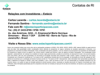 Contatos de RI Relações com Investidores – Estácio Carlos Lacerda  –  [email_address] Fernando Santino  –  [email_address]   Fale com RI:   [email_address] Tel.: (55) 21 2433-9789 / 9790 / 9791 Av. das Américas, 3434 – C. Empresarial Mario Henrique Simonsen -  Bloco 7 CEP  22.640-102 - Barra da Tijuca - Rio de Janeiro/RJ - Brasil Somos uma companhia holding cujos únicos ativos são as participações societárias na SESES, STB, SESPA, SESCE, SESPE e IREP, detendo 99,99% do capital social de cada uma delas. Esta apresentação contém considerações futuras referentes às perspectivas do negócio, estimativas de resultados operacionais e financeiros, e às perspectivas de crescimento da Estácio Participações. Essas considerações são apenas projeções e, como tal, baseiam-se exclusivamente nas expectativas da administração da Companhia em relação ao futuro do negócio e seu contínuo acesso a capitais para financiar o plano de negócios da Estácio Participações. Tais considerações futuras dependem, substancialmente, de mudanças nas condições de mercado, regras governamentais, pressões da concorrência, do desempenho do setor e da economia brasileira, entre outros fatores, além dos riscos apresentados nos documentos de divulgação arquivados pela Companhia e estão, portanto, sujeitas a mudanças sem aviso prévio. Considerando que a Empresa foi constituída em 31 de março de 2007, apresentamos somente para fins de comparação, as informações pro forma não auditadas de 2007, partindo-se da premissa que a constituição da Empresa houvesse ocorrido em 1º de janeiro de 2007. Adicionalmente, certas informações foram apresentadas ajustadas para refletir o pagamento de impostos na SESES, nossa maior subsidiária, a qual, a partir de fevereiro de 2007, com sua transformação em sociedade empresarial com fins lucrativos, passou a se sujeitar às regras de tributação aplicáveis às demais pessoas jurídicas, ressalvadas as isenções decorrentes do Programa Universidade para Todos (“PROUNI”). Estas informações apresentadas para fins comparativos não devem ser tomadas por base para fins de cálculo de dividendos, de impostos ou para quaisquer outros fins societários. Visite o Nosso Site:   www.estacioparticipacoes.com/ri 
