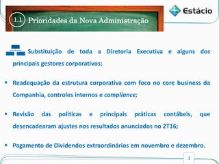 3
1.1 Prioridades da Nova Administração
• Substituição de toda a Diretoria Executiva e alguns dos
principais gestores corporativos;
 Readequação da estrutura corporativa com foco no core business da
Companhia, controles internos e compliance;
 Revisão das políticas e principais práticas contábeis, que
desencadearam ajustes nos resultados anunciados no 2T16;
 Pagamento de Dividendos extraordinários em novembro e dezembro.
 