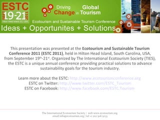This presentation was presented at the  Ecotourism and Sustainable Tourism Conference 2011 (ESTC 2011) , held in Hilton Head Island, South Carolina, USA, from September 19 th -21 st . Organized by The International Ecotourism Society (TIES), the ESTC is a unique annual conference providing practical solutions to advance sustainability goals for the tourism industry. Learn more about the ESTC:  http://www.ecotourismconference.org   ESTC on Twitter:  http://www.twitter.com/ESTC_Tourism ESTC on Facebook:  http://www.facebook.com/ESTC.Tourism   The International Ecotourism Society |  web www.ecotourism.org  email info@ecotourism.org | tel +1 202 506 5033 
