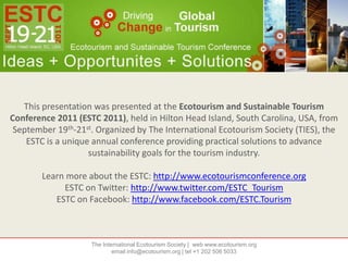 This presentation was presented at the Ecotourism and Sustainable Tourism Conference 2011 (ESTC 2011), held in Hilton Head Island, South Carolina, USA, from September 19th-21st. Organized by The International Ecotourism Society (TIES), the ESTC is a unique annual conference providing practical solutions to advance sustainability goals for the tourism industry. Learn more about the ESTC: http://www.ecotourismconference.org ESTC on Twitter: http://www.twitter.com/ESTC_Tourism ESTC on Facebook: http://www.facebook.com/ESTC.Tourism The International Ecotourism Society |  web www.ecotourism.orgemail info@ecotourism.org | tel +1 202 506 5033 