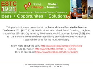 This presentation was presented at the Ecotourism and Sustainable Tourism Conference 2011 (ESTC 2011), held in Hilton Head Island, South Carolina, USA, from September 19th-21st. Organized by The International Ecotourism Society (TIES), the ESTC is a unique annual conference providing practical solutions to advance sustainability goals for the tourism industry. Learn more about the ESTC: http://www.ecotourismconference.org ESTC on Twitter: http://www.twitter.com/ESTC_Tourism ESTC on Facebook: http://www.facebook.com/ESTC.Tourism The International Ecotourism Society |  web www.ecotourism.org email info@ecotourism.org | tel +1 202 506 5033 