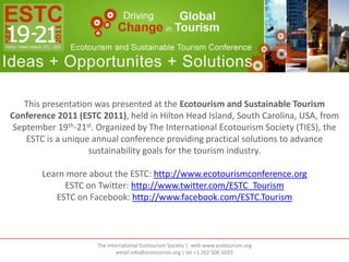 This presentation was presented at the Ecotourism and Sustainable Tourism Conference 2011 (ESTC 2011), held in Hilton Head Island, South Carolina, USA, from September 19th-21st. Organized by The International Ecotourism Society (TIES), the ESTC is a unique annual conference providing practical solutions to advance sustainability goals for the tourism industry. Learn more about the ESTC: http://www.ecotourismconference.org ESTC on Twitter: http://www.twitter.com/ESTC_Tourism ESTC on Facebook: http://www.facebook.com/ESTC.Tourism The International Ecotourism Society |  web www.ecotourism.orgemail info@ecotourism.org | tel +1 202 506 5033 