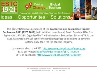 This presentation was presented at the Ecotourism and Sustainable Tourism
Conference 2011 (ESTC 2011), held in Hilton Head Island, South Carolina, USA, from
 September 19th-21st. Organized by The International Ecotourism Society (TIES), the
    ESTC is a unique annual conference providing practical solutions to advance
                    sustainability goals for the tourism industry.

        Learn more about the ESTC: http://www.ecotourismconference.org
             ESTC on Twitter: http://www.twitter.com/ESTC_Tourism
           ESTC on Facebook: http://www.facebook.com/ESTC.Tourism



                      The International Ecotourism Society | web www.ecotourism.org
                              email info@ecotourism.org | tel +1 202 506 5033
 