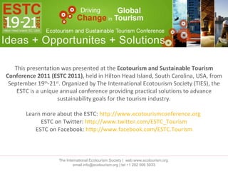 This presentation was presented at the  Ecotourism and Sustainable Tourism Conference 2011 (ESTC 2011) , held in Hilton Head Island, South Carolina, USA, from September 19 th -21 st . Organized by The International Ecotourism Society (TIES), the ESTC is a unique annual conference providing practical solutions to advance sustainability goals for the tourism industry. Learn more about the ESTC:  http://www.ecotourismconference.org   ESTC on Twitter:  http://www.twitter.com/ESTC_Tourism ESTC on Facebook:  http://www.facebook.com/ESTC.Tourism The International Ecotourism Society |  web www.ecotourism.org  email info@ecotourism.org | tel +1 202 506 5033 