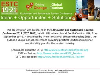 This presentation was presented at the  Ecotourism and Sustainable Tourism Conference 2011 (ESTC 2011) , held in Hilton Head Island, South Carolina, USA, from September 19 th -21 st . Organized by The International Ecotourism Society (TIES), the ESTC is a unique annual conference providing practical solutions to advance sustainability goals for the tourism industry. Learn more about the ESTC:  http://www.ecotourismconference.org   ESTC on Twitter:  http://www.twitter.com/ESTC_Tourism ESTC on Facebook:  http://www.facebook.com/ESTC.Tourism The International Ecotourism Society |  web www.ecotourism.org  email info@ecotourism.org | tel +1 202 506 5033 