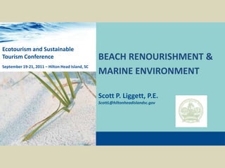 BEACH RENOURISHMENT & MARINE ENVIRONMENTScott P. Liggett, P.E.ScottL@hiltonheadislandsc.govEcotourism and Sustainable Tourism ConferenceSeptember 19-21, 2011 – Hilton Head Island, SC