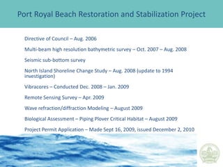 HiltonHeadIslandBeachFillProjectHistory1990 - Initial Restoration of Atlantic Shorefront1997 - Renourishment of Atlantic Shorefront             - Channel Relocation (Port Royal Plantation)              - Restoration of a Portion of the Port Royal                 Shoreline	  - Terminal Groin at the Folly1999 - South Beach Emergency Beach Fill Project2006/07 – Renourishment of Atlantic Shorefront- Renourishment of Port Royal Plantation			- Renourishment of South Beach			- Restoration of Fish Haul/Spa			- Six Detached Breakwaters at the Folly
