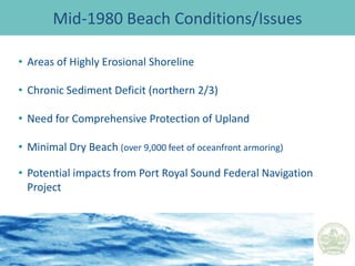 Port Royal Sound Shoreline Restoration and Stabilization ProjectTown of Hilton Head Island, SCIncorporated in 198354 square milesApproximately 1200 acres of Town Property – 144 Parcels13 miles of beach8 beach access parks56 miles of pathwaysPopulation – 40,000 (approx.) Visitors 2,235,000 annually