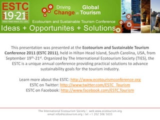 This presentation was presented at the Ecotourism and Sustainable Tourism Conference 2011 (ESTC 2011), held in Hilton Head Island, South Carolina, USA, from September 19th-21st. Organized by The International Ecotourism Society (TIES), the ESTC is a unique annual conference providing practical solutions to advance sustainability goals for the tourism industry. Learn more about the ESTC: http://www.ecotourismconference.org ESTC on Twitter: http://www.twitter.com/ESTC_Tourism ESTC on Facebook: http://www.facebook.com/ESTC.Tourism The International Ecotourism Society |  web www.ecotourism.orgemail info@ecotourism.org | tel +1 202 506 5033 