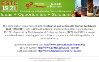 This presentation was presented at the  Ecotourism and Sustainable Tourism Conference 2011 (ESTC 2011) , held in Hilton Head Island, South Carolina, USA, from September 19 th -21 st . Organized by The International Ecotourism Society (TIES), the ESTC is a unique annual conference providing practical solutions to advance sustainability goals for the tourism industry. Learn more about the ESTC:  http://www.ecotourismconference.org   ESTC on Twitter:  http://www.twitter.com/ESTC_Tourism ESTC on Facebook:  http://www.facebook.com/ESTC.Tourism   The International Ecotourism Society |  web www.ecotourism.org  email info@ecotourism.org | tel +1 202 506 5033 