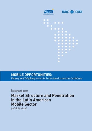 MOBILE OPPORTUNITIES: 
Poverty and Telephony Access in Latin America and the Caribbean 
Background paper 
Market Structure and Penetration 
in the Latin American 
Mobile Sector 
Judith Mariscal 
 