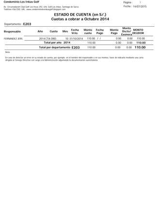 Condominio Los Inkas Golf
ESTADO DE CUENTA (en S/.)
Cuotas a cobrar a Octubre 2014
Fecha : 14/07/2015Av. Circunvalación Club Golf Los Incas 292, Urb. Golf Los Inkas, Santiago de Surco.
Teléfono 4361250, URL: www.condominiolosinkasgolf.blogspot.com
Página : 1
E203Departamento :
AñoResponsable
Fecha
Vcto.
MONTO
DEUDOR
Cuota Mes
Monto
cuota
Monto
Pago
Monto
Dscto/
Exonera
Fecha
Pago
2014CTA.ORD. 10FERNANDEZ JERI, 31/10/2014 110.00/ / 0.000.00110.00
110.00Total por año 2014 0.000.00110.00
Total por departamento 110.00E203
Nota:
En caso de detectar un error en su estado de cuenta, por ejemplo: en el nombre del responsable o en sus montos, favor de indicarlo mediante una carta
dirigida al Consejo Directivo con cargo a la Administración adjuntando la documentación sustentatoria.
0.000.00110.00
 