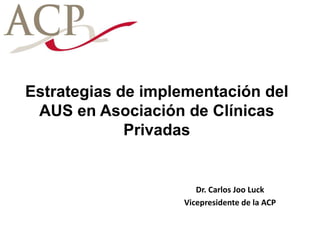Estrategias de implementación del
AUS en Asociación de Clínicas
Privadas
Dr. Carlos Joo Luck
Vicepresidente de la ACP
 