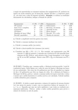 a seguir s˜o apresentados os consumos m´ximos dos equipamentos (X, potˆncia em
          a                              a                                e
watts) em modo stand-by por 24 horas/dia, durante 30 dias e o respectivo gasto
(Y , em reais com o valor do imposto inclu´ıdo). Aten¸˜o: se utilizar os resultados
                                                     ca
diretamente da calculadora, indique a f´rmula de c´lculo.
                                       o           a



 Equipamento                X (W) Y (R$)         Equipamento            X (W) Y (R$)
 TV normal                   13    4,68          Videocassete             8    2,88
 Som 3 em 1 completo         18    6,48          Recarreg. de bateria     4    1,44
 Computador                   4    1,44          Aparelho de fax         30    10,80
 CD player                    6    2,16          Home theater            12     4,32
 Maquina de lavar (10kg)      5    1,80          Decodif. TV a cabo      14     5,04
 Decodif. parab´lica
               o             20    7,20          Modem de internet       20     7,15

a. Calcule a amplitude total dos gastos (em reais).

b. Calcule o consumo mediano (em watts).

c. Calcule o consumo m´dio (em watts).
                      e

d. Calcule o desvio-padr˜o dos consumos (em watts).
                        a

e. Considere que HS = ( W + 2 ) / 5. Por exemplo, um equipamento com 5W
     equivale a 1,4HS de potˆncia, e suponha que a potˆncia de cada aparelho fosse
                            e                         e
     expressa em HS. Pede-se: qual amostra seria a mais homogˆnea, a de valores
                                                                e
                                                        2
     em W ou em HS? justiﬁque. Mostre como HS e SHS se relacionam com W e
      2
     SW .



20 (II/2007). Considere que: consumo m´dio = distˆncia total percorrida / total de
                                         e         a
combust´ gasto. Kelly Quina vai e volta de carro de Santos a Bertioga em busca
        ıvel
de seu cachorrinho. Seu carro faz 16 quilˆmetros por litro de gasolina na viagem
                                           o
de ida e 12 quilˆmetros por litro na viagem de volta. Se a distˆncia de Santos a
                o                                               a
Bertioga ´ de 60 km, pede-se: calcule o consumo m´dio do trajeto total (ida e volta)
         e                                       e
e mostre que a m´dia harmˆnica ´ a m´dia correta a ser calculada. Calcule tamb´m
                 e         o     e     e                                         e
a m´dia aritm´tica para comparar.
    e         e


21 (II/2007). A tabela a seguir apresenta o n´mero de registros de pessoas doentes
                                             u
(ni ) nos meses de janeiro a maio, com os respectivos ´ındices de aumento (Ii =
ni / ni−1 ). Suponha que seja um surto epidˆmico e que todas as condi¸˜es per-
                                              e                          co
mane¸am inalteradas. Pede-se: utilize o ´
      c                                    ındice m´dio geom´trico para prever o
                                                   e          e
n´mero de doentes no mˆs de junho.
 u                      e



                                        10
 