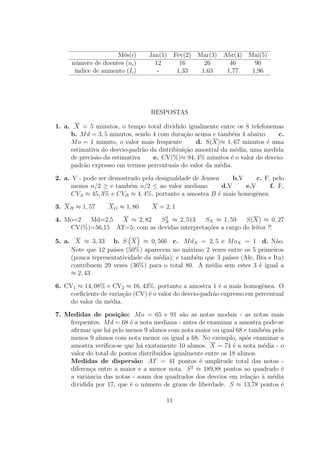 Mˆs(i)
                       e         Jan(1) Fev(2) Mar(3) Abr(4) Mai(5)
     n´mero de doentes (ni )
       u                           12     16     26     46     90
      ´
      ındice de aumento (Ii )       -    1,33   1,63   1,77   1,96




                                  RESPOSTAS

1. a. X = 5 minutos, o tempo total dividido igualmente entre os 8 telefonemas
     b. M d = 3, 5 minutos, sendo 4 com dura¸ao acima e tamb´m 4 abaixo
                                              c˜              e              c.
     M o = 1 minuto, o valor mais frequente       d. S(X)≈ 1, 67 minutos ´ uma
                                                                          e
     estimativa do desvio-padr˜o da distribiui¸˜o amostral da m´dia, uma medida
                               a              ca                e
     de precis˜o da estimativa
              a                   e. CV(%)≈ 94, 4% minutos ´ o valor do desvio-
                                                              e
     padr˜o expresso em termos percentuais do valor da m´dia.
          a                                               e

2. a. V - pode ser demostrado pela desigualdade de Jensen      b.V     c. F, pelo
      menos n/2 ≥ e tamb´m n/2 ≤ ao valor mediano
                          e                                d.V     e.V      f. F,
      CVA ≈ 45, 3% e CVB ≈ 4, 4%, portanto a amostra B ´ mais homogˆnea.
                                                         e            e

3. X H ≈ 1, 57     X G ≈ 1, 80    X = 2, 1
                               2
4. Mo=2  Md=2,5   X ≈ 2, 82   SX ≈ 2, 513     SX ≈ 1, 59     S(X) ≈ 0, 27
    CV(%)=56,15 AT=5; com as devidas interpreta¸oes a cargo do leitor !!
                                               c˜

5. a. X ≈ 3, 33 b. S X ≈ 0, 566 c. M dX = 2, 5 e M oX = 1 d. N˜o.         a
     Note que 12 pa´ (50%) aparecem no m´ximo 2 vezes entre os 5 primeiros
                    ıses                      a
     (pouca representatividade da m´dia); e tamb´m que 3 pa´ (Ale, Bra e Ita)
                                   e            e          ıses
     contribuem 29 vezes (36%) para o total 80. A m´dia sem estes 3 ´ igual a
                                                     e              e
     ≈ 2, 43

6. CV1 ≈ 14, 08% e CV2 ≈ 16, 43%, portanto a amostra 1 ´ a mais homogˆnea. O
                                                           e              e
     coeﬁciente de varia¸ao (CV) ´ o valor do desvio-padr˜o expresso em percentual
                        c˜       e                       a
     do valor da m´dia.
                   e

7. Medidas de posi¸˜o: M o = 65 e 91 s˜o as notas modais - as notas mais
                     ca                      a
    frequentes. M d = 68 ´ a nota mediana - antes de examinar a amostra pode-se
                         e
    aﬁrmar que h´ pelo menos 9 alunos com nota maior ou igual 68 e tamb´m pelo
                  a                                                      e
    menos 9 alunos com nota menor ou igual a 68. No exemplo, ap´s examinar a
                                                                    o
    amostra veriﬁca-se que h´ exatamente 10 alunos. X = 74 ´ a nota m´dia - o
                             a                                 e         e
    valor do total de pontos distribu´
                                     ıdos igualmente entre os 18 alunos.
    Medidas de dispers˜o: AT = 41 pontos ´ amplitude total das notas -
                           a                       e
                                                2
    diferen¸a entre a maior e a menor nota. S ≈ 189,88 pontos ao quadrado ´
           c                                                                  e
    a variˆncia das notas - soma dos quadrados dos desvios em rela¸˜o a m´dia
          a                                                           ca ` e
    dividida por 17, que ´ o n´mero de graus de liberdade. S ≈ 13,78 pontos ´
                         e     u                                              e

                                       11
 