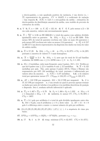 o desvio-padr˜o, a raiz quadrada positiva da variˆncia, ´ um desvio (xi −
                   a                                    a    e
     X) representativo da amostra. CV ≈ 18,62% ´ o coeﬁciente de varia¸ao
                                                      e                     c˜
     - veja resposta 6. S(X) ≈ 3,25 ´ o erro-padr˜o da m´dia - estimativa do
                                      e            a       e
     desvio-padr˜o da distribui¸˜o amostral da m´dia, uma medida da precis˜o da
                a              ca               e                         a
     estimativa da m´dia.
                     e
                                 2
8. a. V b. F, n = 100 c. F, SY = 125, 44 d. V f. F, pelo menos n/2 = 50
     em cada amostra, valores n˜o necessariamente iguais.
                               a

9. a. X = 461,8 ≈ 3, 06 ou R$ 3060,00 ´ o total dos gastos com sal´rios dividido
             151
                                        e                           a
     igualmente entre os parentes    b. M dX = X(76) = 3, 2 ou R$ 3200. Pelo
     menos 50% do total de parentes recebem este valor ou mais (84 parentes) e
                                                                        2
     pelo menos 50% recebem este valor ou menos (114 parentes).    c. SX ≈ 0, 517
     ou R$ 517 ´ um desvio representativo da dispers˜o dos dados em torno do valor
                 e                                  a
     do sal´rio m´dio.
           a       e

10. a. X ≈ 57, 29 b. M dY = Y(4) = 48 c. CVX ≈ 35, 97% e CVY ≈ 34, 29%
     portanto a amostra de valores Y ´ mais homogˆnea.
                                     e           e

11. a. X = 186.900 ≈ 3, 4 b. M dX = 3, note que do total de 55 mil fam´
              55000
                                                                      ılias
     avaliadas, h´ 32300 com x ≤ 3 e 34700 com x ≥ 3 c. SX ≈ 1, 435.
                 a

12. a. M o = 0 medalhas, valor mais frequente, para 5 pa´
                                                        ıses, M d = 2,5. Veriﬁca-se
     que h´ 8 pa´ com ≥ 2,5 e tamb´m 8 com ≤ 2,5 medalhas.
           a     ıses                 e                              b. X = 9, 125
     medalhas por pa´ N˜o, pois apenas 3 pa´
                       ıs.  a                    ıses (EUA, China e R´ssia) s˜o
                                                                         u       a
     respons´veis por 64% (94 medalhas) do total, portanto ´ inﬂuenciada por
             a                                                  e
     valores altos da amostra.   c. S(X) = 3, 07 medalhas. 1.d. a do n´mero  u
     total por apresentar menor CV . CVouro ≈ 134, 6% e CVtotal ≈ 128, 8.%.

13. a. AT = 110 US$ por megawatt, M d = 53, 2 US$ por megawatt            b. S ≈
     37, 41 US$ por megawatt c. ´ um estudo no qual se procura apenas resumir
                                    e
     os dados por meio de tabelas e/ou gr´ﬁcos e/ou medidas descritivas de posi¸˜o
                                         a                                     ca
     e dispers˜o. Isto ´, nenhum m´todo inferencial ´ aplicado.
              a        e           e                e

14. a. X A ≈ 1, 467 e X B = 0, 70 b. SA ≈ 1, 408 e SB ≈ 1, 022 c. M oA = 0
     e 1 (bimodal) e M oB = 0     d. ind´stria A, menor CV , CVA ≈ 95, 98% e
                                        u
     CVB = 146%

15. a. X = 9, 1 gols por artilheiro ´ o total de gols dividido igualmente entre eles
                                    e
     b. M d = 9 gols, com 6 artilheiros ≥ e 8 ≤ deste valor c. AT = 15 − 6 = 9
     gols ´ a diferen¸a entre o maior e o menor n´mero de gols por artilheiro.
          e          c                            u

16. (A),(J),(B),(I),(H),(K),(E),(F),(D),( ),(C),( ),( ), ´ a sequˆncia de cima pra
                                                         e       e
     baixo.

17. SP DXZ = kSP DXY e SQDZ = K 2 SQDY , portanto rXZ = rXY .

18. a. 17    b. 4    c. 18   d. temp. m´ximas (CV1 ≈ 42, 04% CV2 ≈ 18, 45%).
                                       a

                                        12
 