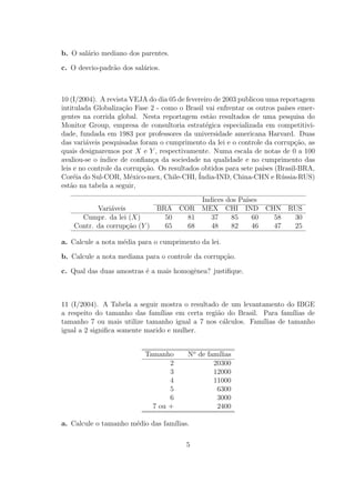 b. O sal´rio mediano dos parentes.
        a

c. O desvio-padr˜o dos sal´rios.
                a         a



10 (I/2004). A revista VEJA do dia 05 de fevereiro de 2003 publicou uma reportagem
intitulada Globaliza¸ao Fase 2 - como o Brasil vai enfrentar os outros pa´ emer-
                     c˜                                                   ıses
gentes na corrida global. Nesta reportagem est˜o resultados de uma pesquisa do
                                                  a
Monitor Group, empresa de consultoria estrat´gica especializada em competitivi-
                                                e
dade, fundada em 1983 por professores da universidade americana Harvard. Duas
das vari´veis pesquisadas foram o cumprimento da lei e o controle da corrup¸ao, as
         a                                                                    c˜
quais designaremos por X e Y , respectivamente. Numa escala de notas de 0 a 100
avaliou-se o ´ındice de conﬁan¸a da sociedade na qualidade e no cumprimento das
                               c
leis e no controle da corrup¸˜o. Os resultados obtidos para sete pa´ (Brasil-BRA,
                            ca                                     ıses
Cor´ia do Sul-COR, M´xico-mex, Chile-CHI, ´
     e                  e                     India-IND, China-CHN e R´ssia-RUS)
                                                                        u
est˜o na tabela a seguir,
    a
                                      Indices dos Pa´
                                                    ıses
           Vari´veis
               a             BRA COR MEX CHI IND CHN RUS
      Cumpr. da lei (X)        50  81    37    85     60 58 30
    Contr. da corrup¸ao (Y )
                     c˜        65  68    48    82     46 47 25

a. Calcule a nota m´dia para o cumprimento da lei.
                   e

b. Calcule a nota mediana para o controle da corrup¸ao.
                                                   c˜

c. Qual das duas amostras ´ a mais homogˆnea? justiﬁque.
                          e             e



11 (I/2004). A Tabela a seguir mostra o resultado de um levantamento do IBGE
a respeito do tamanho das fam´  ılias em certa regi˜o do Brasil. Para fam´
                                                   a                        ılias de
tamanho 7 ou mais utilize tamanho igual a 7 nos c´lculos. Fam´
                                                     a           ılias de tamanho
igual a 2 signiﬁca somente marido e mulher.


                           Tamanho       No de fam´ılias
                                  2              20300
                                  3              12000
                                  4              11000
                                  5               6300
                                  6               3000
                             7 ou +               2400

a. Calcule o tamanho m´dio das fam´
                      e           ılias.

                                         5
 