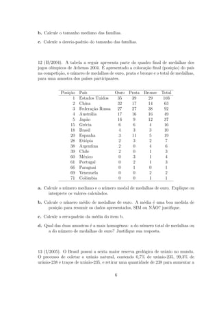 b. Calcule o tamanho mediano das fam´
                                    ılias.

c. Calcule o desvio-padr˜o do tamanho das fam´
                        a                    ılias.



12 (II/2004). A tabela a seguir apresenta parte do quadro ﬁnal de medalhas dos
jogos ol´                        ´
        ımpicos de Athenas 2004. E apresentado a coloca¸ao ﬁnal (posi¸ao) do pa´
                                                       c˜              c˜       ıs
na competi¸ao, o n´mero de medalhas de ouro, prata e bronze e o total de medalhas,
           c˜      u
para uma amostra dos pa´ participantes.
                         ıses


            Posi¸ao
                c˜    Pa´ıs             Ouro Prata Bronze Total
                  1   Estados Unidos     35   39     29    103
                  2   China              32   17     14    63
                  3   Federa¸ao Russa
                             c˜          27   27     38    92
                  4   Austr´lia
                            a            17   16     16    49
                  5   Jap˜o
                          a              16    9     12    37
                 15   Gr´cia
                         e                6    6      4    16
                 18   Brasil              4    3      3     10
                 20   Espanha             3   11      5    19
                 28   Eti´pia
                          o               2    3      2      7
                 38   Argentina           2    0      4     6
                 39   Chile               2    0      1     3
                 60   M´xico
                        e                 0    3      1     4
                 61   Portugal            0    2      1     3
                 66   Paraguai            0    1      0     1
                 69   Venezuela           0    0      2     2
                 71   Colˆmbia
                          o               0    0      1     1

a. Calcule o n´mero mediano e o n´mero modal de medalhas de ouro. Explique ou
              u                    u
     interprete os valores calculados.

b. Calcule o n´mero m´dio de medalhas de ouro. A m´dia ´ uma boa medida de
              u       e                              e   e
                                                         ˜
     posi¸ao para resumir os dados apresentados, SIM ou NAO? justiﬁque.
         c˜

c. Calcule o erro-padr˜o da m´dia do item b.
                      a      e

d. Qual das duas amostras ´ a mais homogˆnea: a do n´mero total de medalhas ou
                          e             e           u
    a do n´mero de medalhas de ouro? Justiﬁque sua resposta.
           u



13 (I/2005). O Brasil possui a sexta maior reserva geol´gica de urˆnio no mundo.
                                                        o          a
O processo de coletar o urˆnio natural, contendo 0,7% de urˆnio-235, 99,3% de
                            a                                   a
urˆnio-238 e tra¸os de urˆnio-235, e retirar uma quantidade de 238 para aumentar a
  a             c        a

                                        6
 