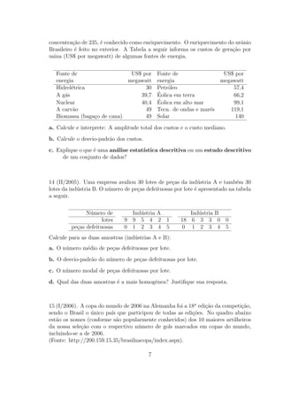 concentra¸˜o de 235, ´ conhecido como enriquecimento. O enriquecimento do urˆnio
          ca          e                                                       a
Brasileiro ´ feito no exterior. A Tabela a seguir informa os custos de gera¸˜o por
           e                                                               ca
usina (US$ por megawatt) de algumas fontes de energia.


   Fonte de                   US$ por        Fonte de                US$ por
   energia                   megawatt        energia                megawatt
   Hidrel´trica
         e                         30        Petr´leo
                                                 o                      57,4
   A g´s
      a                          39,7        ´
                                             Eolica em terra            66,2
   Nuclear                       40,4        ´
                                             Eolica em alto mar         99,1
   A carv˜o
          a                        49        Tecn. de ondas e mar´s
                                                                 e     119,1
   Biomassa (baga¸o de cana)
                 c                 49        Solar                       140

a. Calcule e interprete: A amplitude total dos custos e o custo mediano.
b. Calcule o desvio-padr˜o dos custos.
                        a
c. Explique o que ´ uma an´lise estat´
                  e       a          ıstica descritiva ou um estudo descritivo
     de um conjunto de dados?



14 (II/2005). Uma empresa avaliou 30 lotes de pe¸as da ind´stria A e tamb´m 30
                                                   c           u              e
lotes da ind´stria B. O n´mero de pe¸as defeituosas por lote ´ apresentado na tabela
            u            u          c                        e
a seguir.


               N´mero de
                u                Ind´stria A
                                    u                    Ind´stria B
                                                            u
                      lotes    9 9 5 4 2 1            18 6 3 3 0 0
         pe¸as defeituosas
           c                   0 1 2 3 4 5            0 1 2 3 4 5
Calcule para as duas amostras (ind´strias A e B):
                                  u
a. O n´mero m´dio de pe¸as defeituosas por lote.
      u      e         c
b. O desvio-padr˜o do n´mero de pe¸as defeituosas por lote.
                a      u          c
c. O n´mero modal de pe¸as defeituosas por lote.
      u                c
d. Qual das duas amostras ´ a mais homogˆnea? Justiﬁque sua resposta.
                          e             e



15 (I/2006). A copa do mundo de 2006 na Alemanha foi a 18a edi¸ao da competi¸ao,
                                                              c˜            c˜
sendo o Brasil o unico pa´ que participou de todas as edi¸˜es. No quadro abaixo
                  ´      ıs                              co
est˜o os nomes (conforme s˜o popularmente conhecidos) dos 10 maiores artilheiros
   a                        a
da nossa sele¸˜o com o respectivo n´mero de gols marcados em copas do mundo,
              ca                    u
incluindo-se a de 2006.
(Fonte: http://200.159.15.35/brasilnacopa/index.aspx).

                                         7
 