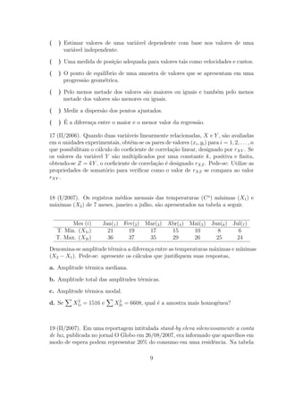 (   ) Estimar valores de uma vari´vel dependente com base nos valores de uma
                                 a
      vari´vel independente.
          a

(   ) Uma medida de posi¸ao adequada para valores tais como velocidades e custos.
                        c˜

(   ) O ponto de equil´
                      ıbrio de uma amostra de valores que se apresentam em uma
      progress˜o geom´trica.
              a      e

(   ) Pelo menos metade dos valores s˜o maiores ou iguais e tamb´m pelo menos
                                      a                         e
      metade dos valores s˜o menores ou iguais.
                          a

(   ) Medir a dispers˜o dos pontos ajustados.
                     a

(     ´
    ) E a diferen¸a entre o maior e o menor valor da regress˜o.
                 c                                          a

17 (II/2006). Quando duas vari´veis linearmente relacionadas, X e Y , s˜o avaliadas
                                a                                           a
em n unidades experimentais, obt´m-se os pares de valores (xi , yi ) para i = 1, 2, . . . , n
                                  e
que possibilitam o c´lculo do coeﬁciente de correla¸˜o linear, designado por rXY . Se
                    a                              ca
os valores da vari´vel Y s˜o multiplicados por uma constante k, positiva e ﬁnita,
                  a        a
obtendo-se Z = kY , o coeﬁciente de correla¸ao ´ designado rXZ . Pede-se: Utilize as
                                            c˜ e
propriedades de somat´rio para veriﬁcar como o valor de rXZ se compara ao valor
                       o
rXY .


18 (I/2007). Os registros m´dios mensais das temperaturas (C o ) m´
                            e                                       ınimas (X1 ) e
m´ximas (X2 ) de 7 meses, janeiro a julho, s˜o apresentados na tabela a seguir.
  a                                         a


          Mes (i)       Jan(1 ) Fev(2 ) Mar(3 ) Abr(4 ) Mai(5 ) Jun(6 ) Jul(7 )
    T. Min. (X1i )        21      19     17      15      10       8       6
    T. Max. (X2i )        36      37     35      29      26       25     24

Denomina-se amplitude t´rmica a diferen¸a entre as temperaturas m´ximas e m´
                        e                c                        a        ınimas
(X2 − X1 ). Pede-se: apresente os c´lculos que justiﬁquem suas respostas,
                                   a

a. Amplitude t´rmica mediana.
              e

b. Amplitude total das amplitudes t´rmicas.
                                   e

c. Amplitude t´rmica modal.
              e
           2                  2
d. Se     X1i = 1516 e       X2i = 6608, qual ´ a amostra mais homogˆnea?
                                              e                     e



19 (II/2007). Em uma reportagem intitulada stand-by eleva silenciosamente a conta
de luz, publicada no jornal O Globo em 26/08/2007, era informado que aparelhos em
modo de espera podem representar 20% do consumo em uma residˆncia. Na tabela
                                                                  e

                                             9
 