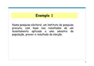 12
Exemplo 1
Numa pesquisa eleitoral, um instituto de pesquisa
procura, com base nos resultados de um
levantamento aplicado a uma amostra da
população, prever o resultado da eleição.
 