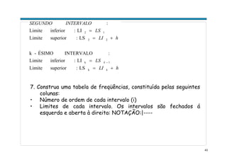 43
hLI
LS
hLI
LS
INTERVALOSEGUNDO
k
k
+=
=
+=
=
−
k
1k
22
12
LS:superiorLimite
LI:inferiorLimite
:INTERVALOÉSIMO-k
LS:superiorLimite
LI:inferiorLimite
:
7. Construa uma tabela de freqüências, constituída pelas seguintes
colunas:
• Número de ordem de cada intervalo (i)
• Limites de cada intervalo. Os intervalos são fechados á
esquerda e aberta à direita: NOTAÇÃO:|----
 