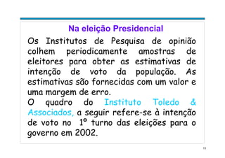 13
Na eleição Presidencial
Os Institutos de Pesquisa de opinião
colhem periodicamente amostras de
eleitores para obter as estimativas de
intenção de voto da população. As
estimativas são fornecidas com um valor e
uma margem de erro.
O quadro do Instituto Toledo &
Associados, a seguir refere-se à intenção
de voto no 1º turno das eleições para o
governo em 2002.
 