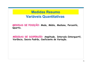 19
Variáveis Quantitativas
MEDIDAS DE POSIÇÃO: Moda, Média, Mediana, Percentís,
Quartis.
MEDIDAS DE DISPERSÃO: Amplitude, Intervalo-Interquartil,
Variância, Desvio Padrão, Coeficiente de Variação.
Medidas Resumo
 
