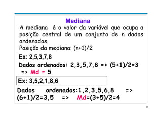 22
Mediana
A mediana é o valor da variável que ocupa a
posição central de um conjunto de n dados
ordenados.
Posição da mediana: (n+1)/2
Ex: 2,5,3,7,8
Dados ordenados: 2,3,5,7,8 => (5+1)/2=3
=> Md = 5
Ex: 3,5,2,1,8,6
Dados ordenados:1,2,3,5,6,8 =>
(6+1)/2=3,5 => Md=(3+5)/2=4
 