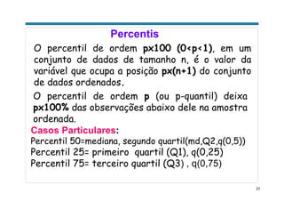 23
Percentis
O percentil de ordem px100 (0<p<1), em um
conjunto de dados de tamanho n, é o valor da
variável que ocupa a posição px(n+1) do conjunto
de dados ordenados.
O percentil de ordem p (ou p-quantil) deixa
px100% das observações abaixo dele na amostra
ordenada.
Casos Particulares:
Percentil 50=mediana, segundo quartil(md,Q2,q(0,5))
Percentil 25= primeiro quartil (Q1), q(0,25)
Percentil 75= terceiro quartil (Q3) , q(0,75)
 