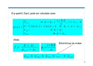 24
ppsex
ppse,x
pse),()()f-(1
n1,...,i,
5.0
ppse,
)(
n(n),
1(1)
1i1i
i)(
>
<
<<+
=
−
==
= ++ iiii
i
pppqfpq
n
i
x
pq
O p-quantil, 0<p<1, pode ser calculado como:
,
1 ii
i
i
pp
pp
f
−
−
=
+
Onde:
)()3()2()1( ...... nxxxx ≤≤≤≤
Estatisticas de ordem
n
i 5.0
pi
−
=
 