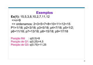 25
Exemplos
Ex(1): 15,5,3,8,10,2,7,11,12
=>n=9
=> ordenamos: 2<3<5<7<8<10<11<12<15
P1=1/18; p2=3/18; p3=5/18; p4=7/18; p5=1/2;
p6=11/18; p7=13/18; p8=15/18; p9=17/18
Posição Md : q(0.5)=8
Posição de Q1: q(0.25)=4,5
Posição de Q3: q(0.75)=11,25
 