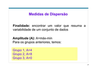 27
Medidas de Dispersão
Finalidade: encontrar um valor que resuma a
variabilidade de um conjunto de dados
Amplitude (A): A=máx-min
Para os grupos anteriores, temos:
Grupo 1, A=4
Grupo 2, A=8
Grupo 3, A=0
 