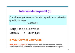 28
Intervalo-Interquartil (d)
É a diferença entre o terceiro quartil e o primeiro
quartil, ou seja,
d= Q3-Q1
Ex(1): 15,5,3,8,10,2,7,11,12
Q1=4,5 e Q3=11,25
d =Q3-Q1=4,9-2,05=2,85
Max,Min,Q1,Q3,Q2: importantes para se ter uma boa ideia da
forma dos dados (simetrica ou assimetrica) e construir box-plots
 