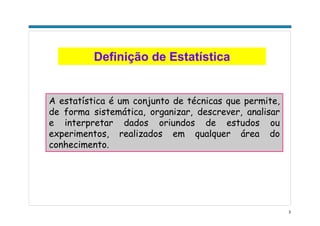 3
Definição de Estatística
A estatística é um conjunto de técnicas que permite,
de forma sistemática, organizar, descrever, analisar
e interpretar dados oriundos de estudos ou
experimentos, realizados em qualquer área do
conhecimento.
 