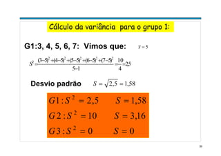 30
Cálculo da variância para o grupo 1:
G1:3, 4, 5, 6, 7: Vimos que:
5,2
4
10
15
)57()56()55()54()53( 22222
2
==
−
−+−+−+−+−
=S
5=x
Desvio padrão 58,15,2 ==S
00:3
16,310:2
58,15,2:1
2
2
2
==
==
==
SSG
SSG
SSG
 